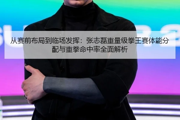 从赛前布局到临场发挥：张志磊重量级拳王赛体能分配与重拳命中率全面解析